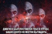  диагноз был поставлен тебе в утробе, башку долго не могли вытащить