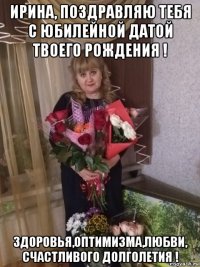 ирина, поздравляю тебя с юбилейной датой твоего рождения ! здоровья,оптимизма,любви, счастливого долголетия !
