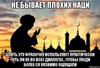 не бывает плохих наци блять эту фразочку используют практически чуть ли не во всех диалогах...чтобы люди более ся уязвимо ощущали