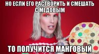 но если его растворить и смешать с медовым то получится манговый