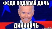 федя подавай дичь дииииичь