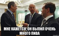  мне кажется, он выпил очень много пива
