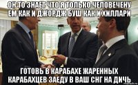 он то знает что я только человечену ем как и джордж буш как и хиллари готовь в карабахе жаренных карабахцев заеду в ваш снг на дичь