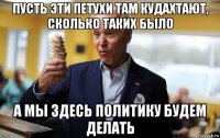 пусть эти петухи там кудахтают, сколько таких было а мы здесь политику будем делать
