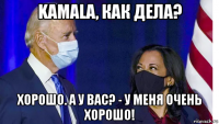 kamala, как дела? хорошо. а у вас? - у меня очень хорошо!