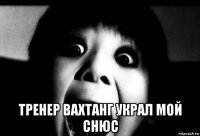  тренер вахтанг украл мой снюс