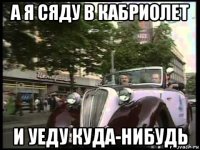 а я сяду в кабриолет и уеду куда-нибудь