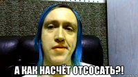  а как насчёт отсосать?!