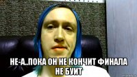  не-а..пока он не кончит финала не буит