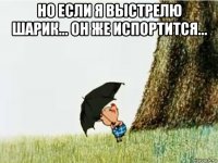 но если я выстрелю шарик... он же испортится... 