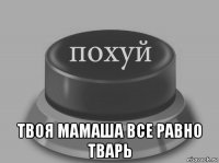  твоя мамаша все равно тварь
