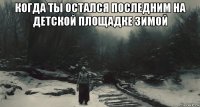 когда ты остался последним на детской площадке зимой 