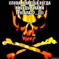 слова...она тебя когда нибудь руками трогала??....)))) 