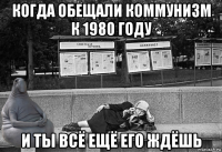 когда обещали коммунизм к 1980 году и ты всё ещё его ждёшь