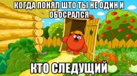 когда понял што ты не один и обосрался кто следущий