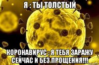 я : ты толстый коронавирус : я тебя заражу сейчас и без прощения!!!