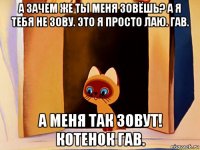 а зачем же ты меня зовёшь? а я тебя не зову. это я просто лаю. гав. а меня так зовут! котенок гав.