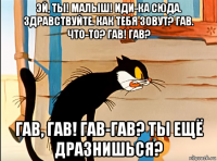 эй, ты! малыш! иди-ка сюда. здравствуйте. как тебя зовут? гав. что-то? гав! гав? гав, гав! гав-гав? ты ещё дразнишься?