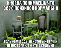 иногда понимаешь что всё с психикой нормально только методы некоторых врачей не позволяют жить в социуме