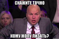 скажите точно кому жопу лизать?