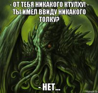- от тебя никакого ктулху! - ты имел ввиду никакого толку? - нет...