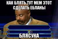 как блять тут мем этот сделать ебланы блясука