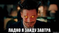  ладно я зайду завтра