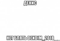 денис нет блять dendim_2018