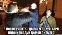  я после работы..да всем похуй..бери пиво и пиздуй домой пить его