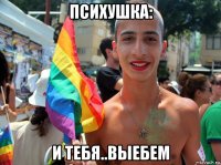 психушка: и тебя..выебем