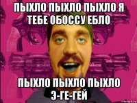 пыхло пыхло пыхло я тебе обоссу ебло пыхло пыхло пыхло э-ге-гей