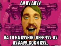 ау ау аауу йа тя на хууюю веерчуу..ау ау аауу..соси хуу..