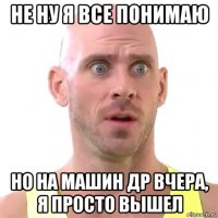 не ну я все понимаю но на машин др вчера, я просто вышел