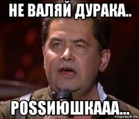не валяй дурака.. роssиюшкааа...