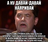 а ну давай-давай наяривай гиатра семя-струнная..хуль сидеть то так дрочить?! зырь ночь какая лунная..а ну налей-ка не жалей похмелье штука тонкаяяя..а ну-ка коленька вставляй ему гитарку жёсткую