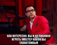  как интересно. вы и на пианино играть умеете? какой вы талантливый