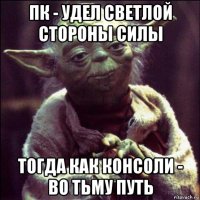 пк - удел светлой стороны силы тогда как консоли - во тьму путь