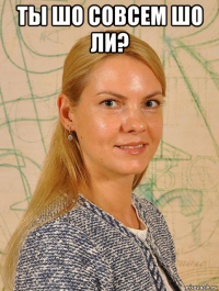 ты шо совсем шо ли? 