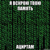я вскрою твою память ациртам