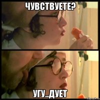 чувствуете? угу..дует