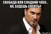 свобода или сладкий член... на, будешь сосать? 