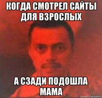 когда смотрел сайты для взрослых а сзади подошла мама