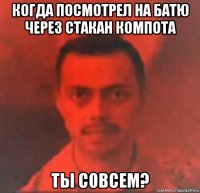 когда посмотрел на батю через стакан компота ты совсем?