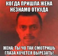 когда пришла жена незнамо откуда жена: ты чо так смотришь глаза хочется вырезать!