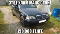 этот хлам макс стоит 150 000 тенге