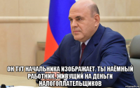  он тут начальника изображает. ты наёмный работник, живущий на деньги налогоплательщиков