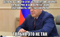 дело не в том что этот человек там говорит. он, наверно, и сам верит в свою значимость. ему так говорили только это не так