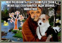 мне позвонить тебе? номер то твой у меня еще сохранился. жди звонка, животное. 