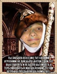  ты заебала всех уже тут своими угрозами, не хуй было фотки свои тут выставлять и не было бы ничего, а терь виноватых ищешь и какие то там штрафы предьвляешь кому то?!..