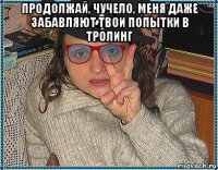 продолжай, чучело, меня даже забавляют твои попытки в тролинг 